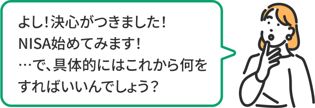 よし!決心がつきました! NISA始めてみます! …で、具体的にはこれから何をすればいいんでしょう?