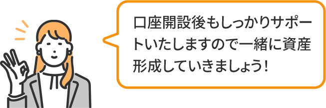口座開設後もしっかりサポートいたしますので一緒に資産形成していきましょう!