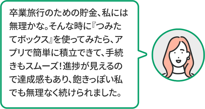 卒業旅行のための貯金、私には無理かな。そんな時に『つみたてボックス』を使ってみたら、アプリで簡単に積立できて、手続きもスムーズ!進捗が見えるので達成感もあり、飽きっぽい私でも無理なく続けられました。
