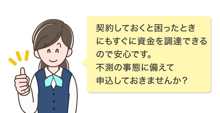 契約しておくと困ったときにもすぐに資金を調達できるので安心です。不測の事態に備えて申込しておきませんか？