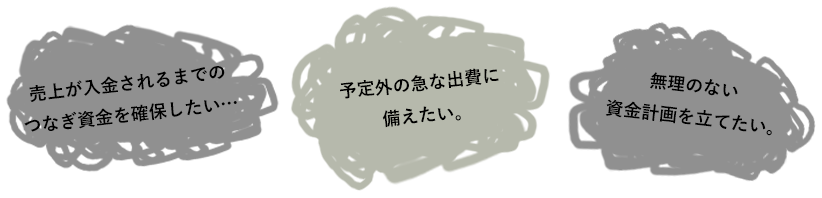 売上が入金されるまでのつなぎ資金を確保したい…予定外の急な出費に備えたい。無理のない資金計画を立てたい。