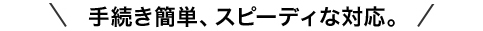手続き簡単、スピーディな対応。