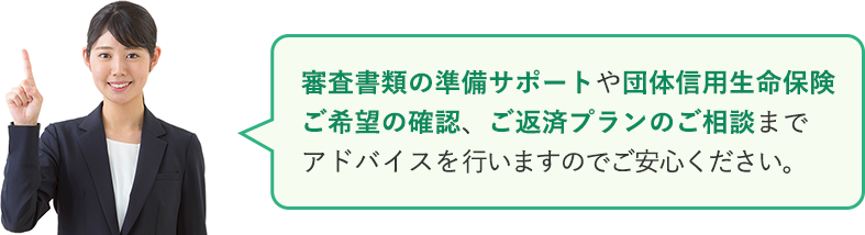審査書類の準備サポートや団体信用生命保険ご希望の確認、ご返済プランのご相談までアドバイスを行いますのでご安心ください。