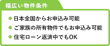 ご融資金利年2.30～9.8％　ご融資金額　最大１億円　ガン保障付きプラン　ガンと診断されたら返済が０円　幅広い物件条件　● 日本全国からお申込み可能 ● ご家族の所有物件でもお申込み可能 ● 住宅ローン返済中でもOK