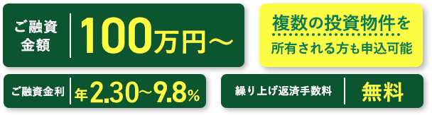 ご融資金額　100万円～　ご融資金年1.9～9.8％　繰り上げ返済手数料　無料　複数の投資物件を所有される方も申込可能