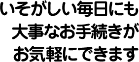 いそがしい毎日にも大事なお手続きがお気軽にできます