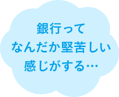 銀行ってなんだか堅苦しい感じがする…